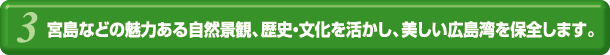 宮島などの魅力ある自然景観、歴史・文化を活かし、美しい広島湾を保全します。