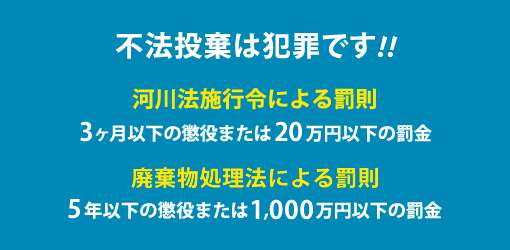 不法投棄は犯罪です!!河川法施行令による罰則「3ヶ月以下の懲役または20万円以下の罰金」廃棄物処理法による罰則5年以下の懲役または1,000万円以下の罰金