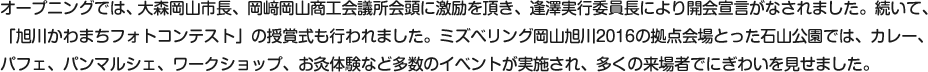 オープニングでは、大森岡山市長、岡﨑岡山商工会議所会頭に激励を頂き、逢澤実行委員長により開会宣言がなされました。続いて、「旭川かわまちフォトコンテスト」の授賞式も行われました。ミズベリング岡山旭川2016の拠点会場とった石山公園では、カレー、パフェ、パンマルシェ、ワークショップ、お灸体験など多数のイベントが実施され、多くの来場者でにぎわいを見せました。