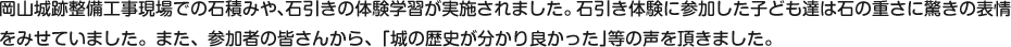 岡山城跡整備工事現場での石積みや、石引きの体験学習が実施されました。石引き体験に参加した子ども達は石の重さに驚きの表情をみせていました。また、参加者の皆さんから、｢城の歴史が分かり良かった｣等の声を頂きました。