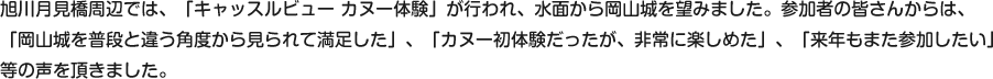 旭川月見橋周辺では、「キャッスルビュー カヌー体験」が行われ、水面から岡山城を望みました。参加者の皆さんからは、
「岡山城を普段と違う角度から見られて満足した」、「カヌー初体験だったが、非常に楽しめた」、「来年もまた参加したい」
等の声を頂きました。