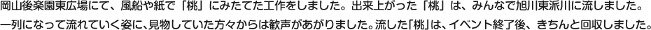 岡山後楽園東広場にて、風船や紙で「桃」にみたてた工作をしました。出来上がった「桃」は、みんなで旭川東派川に流しました。一列になって流れていく姿に、見物していた方々からは歓声があがりました。流した「桃」は、イベント終了後、きちんと回収しました。