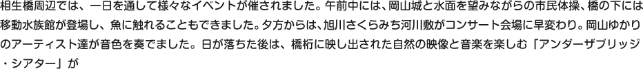 相生橋周辺では、一日を通して様々なイベントが催されました。午前中には、岡山城と水面を望みながらの市民体操、橋の下には
移動水族館が登場し、魚に触れることもできました。夕方からは、河川敷がコンサート会場に早変わり。岡山ゆかりのアーティスト達が音色を奏でました。日が落ちた後は、橋桁に映し出された自然の映像と音楽を楽しむ「アンダーザブリッジ・シアター」が
行われました。