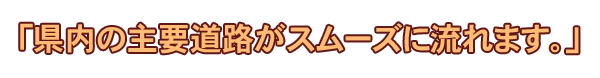 「県内の主要道路がスムーズに流れます。」