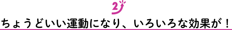 ちょうどいい運動になり、いろいろな効果が！